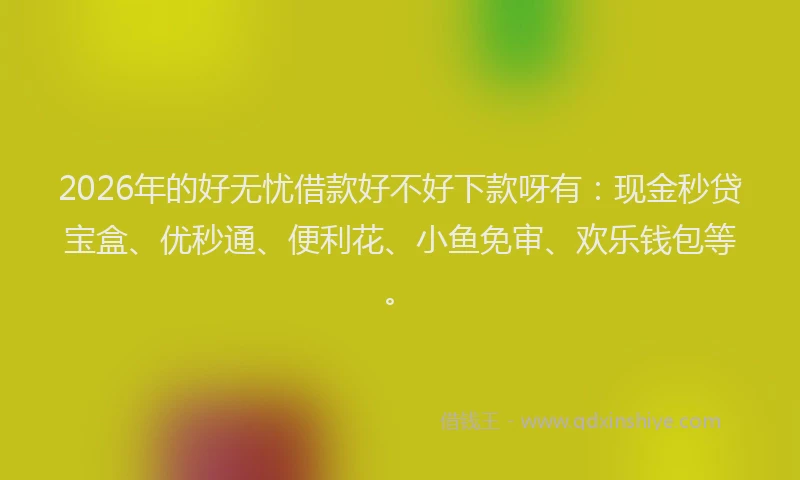 2026年的好无忧借款好不好下款呀有：现金秒贷宝盒、优秒通、便利花、小鱼免审、欢乐钱包等。