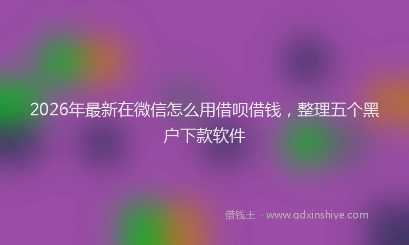 2026年最新在微信怎么用借呗借钱,整理五个黑户下款软件