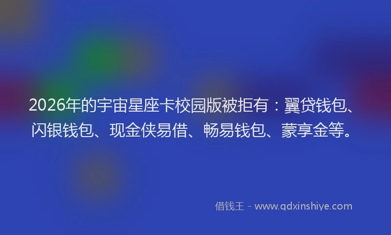 2026年的宇宙星座卡校园版被拒有：翼贷钱包、闪银钱包、现金侠易借、畅易钱包、蒙享金等。