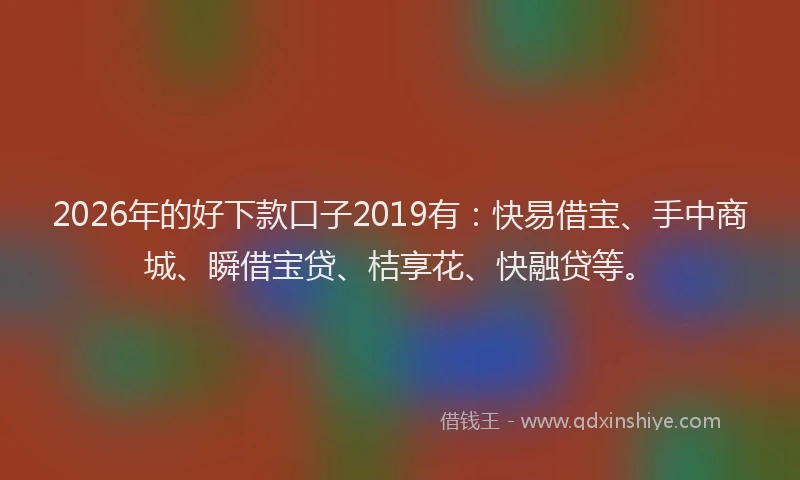 2026年的好下款口子2019有：快易借宝、手中商城、瞬借宝贷、桔享花、快融贷等。