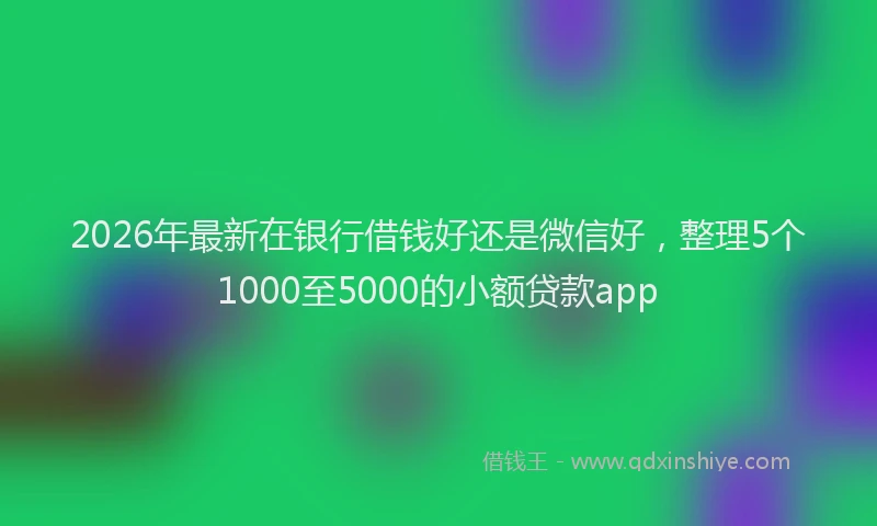 2026年最新在银行借钱好还是微信好,整理5个1000至5000的小额贷款app