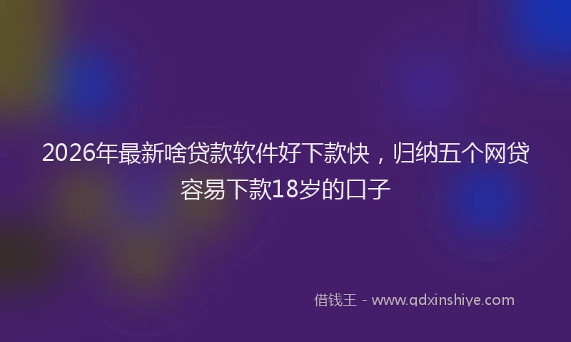 2026年最新啥贷款软件好下款快,归纳五个网贷容易下款18岁的口子