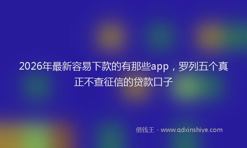 2026年最新容易下款的有那些app，罗列五个真正不查征信的贷款口子