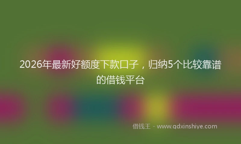 2026年最新好额度下款口子，归纳5个比较靠谱的借钱平台