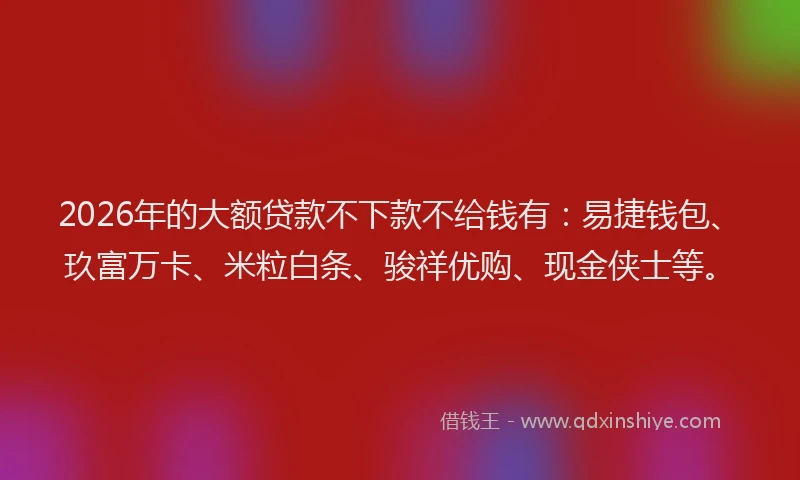 2026年的大额贷款不下款不给钱有:易捷钱包、玖富万卡、米粒白条、骏祥优购、现金侠士等。
