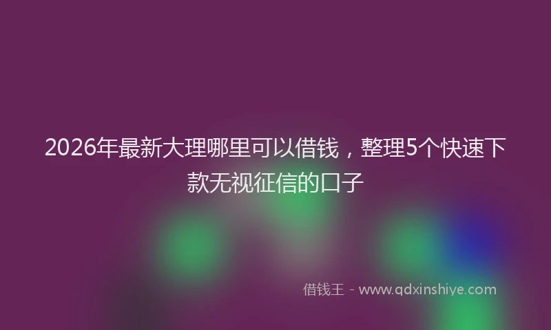 2026年最新大理哪里可以借钱，整理5个快速下款无视征信的口子