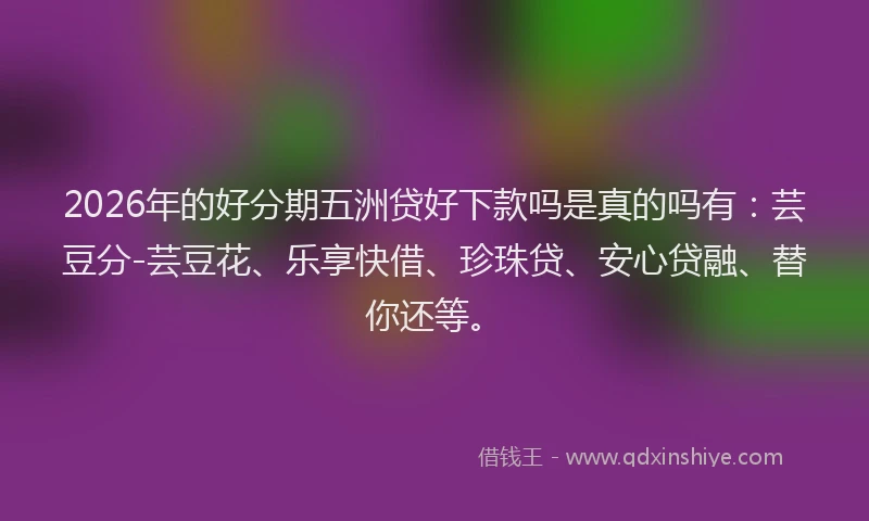 2026年的好分期五洲贷好下款吗是真的吗有：芸豆分-芸豆花、乐享快借、珍珠贷、安心贷融、替你还等。