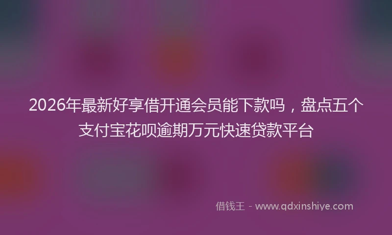 2026年最新好享借开通会员能下款吗，盘点五个支付宝花呗逾期万元快速贷款平台