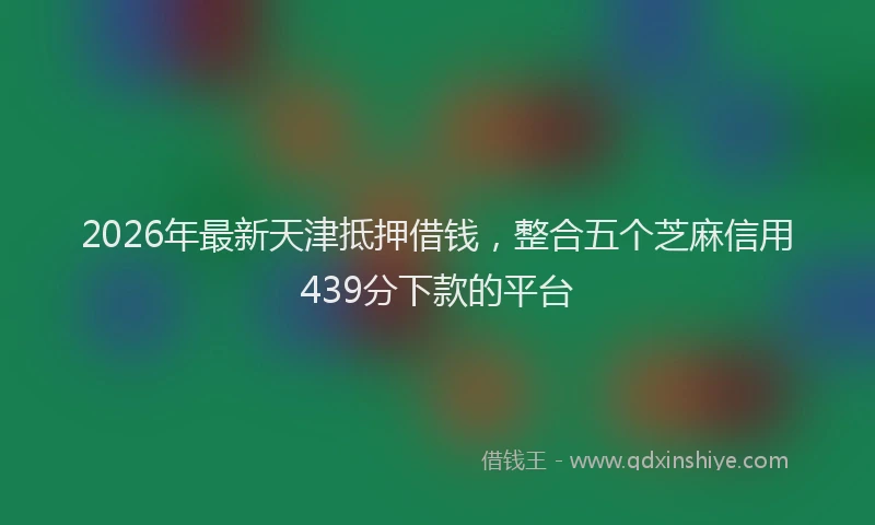 2026年最新天津抵押借钱，整合五个芝麻信用439分下款的平台