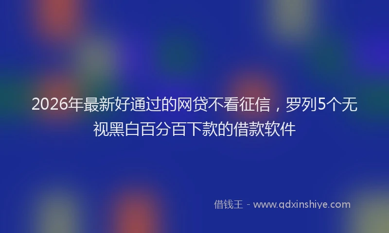 2026年最新好通过的网贷不看征信，罗列5个无视黑白百分百下款的借款软件