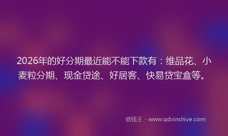 2026年的好分期最近能不能下款有：维品花、小麦粒分期、现金贷途、好居客、快易贷宝盒等。