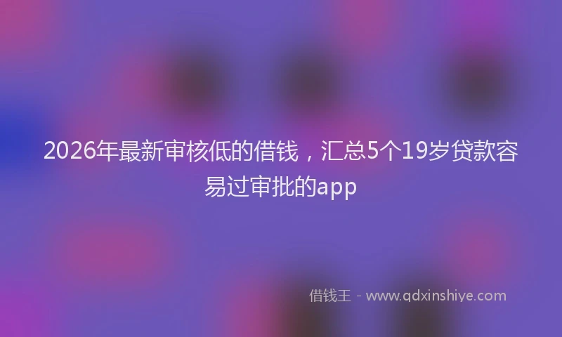 2026年最新审核低的借钱，汇总5个19岁贷款容易过审批的app