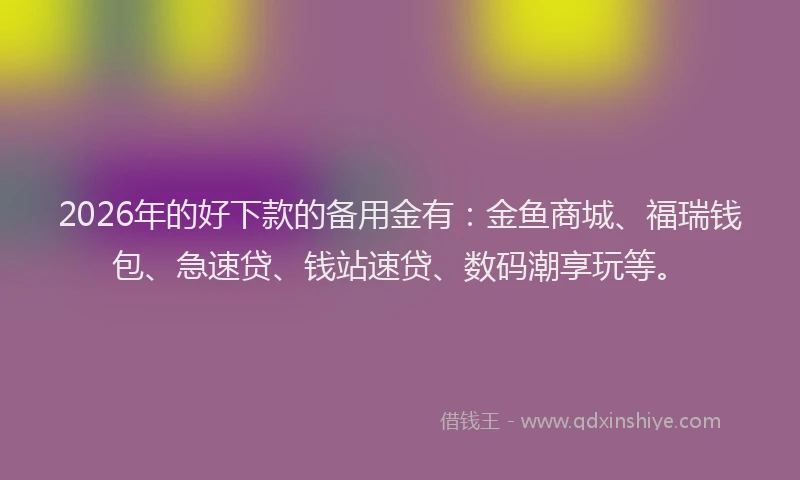 2026年的好下款的备用金有：金鱼商城、福瑞钱包、急速贷、钱站速贷、数码潮享玩等。