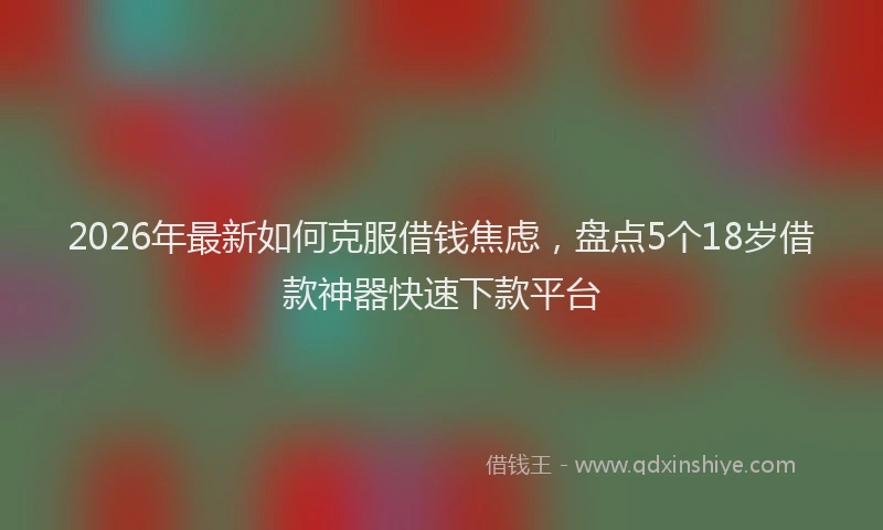2026年最新如何克服借钱焦虑，盘点5个18岁借款神器快速下款平台