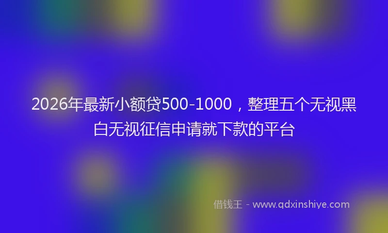 2026年最新小额贷500-1000，整理五个无视黑白无视征信申请就下款的平台