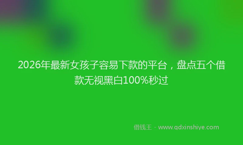 2026年最新女孩子容易下款的平台，盘点五个借款无视黑白100%秒过