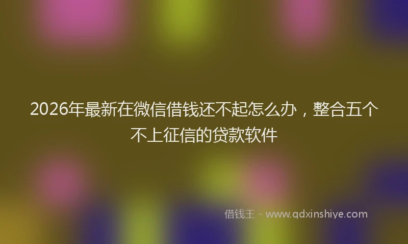 2026年最新在微信借钱还不起怎么办,整合五个不上征信的贷款软件