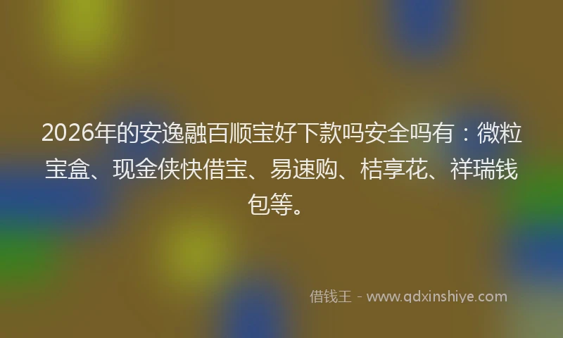 2026年的安逸融百顺宝好下款吗安全吗有：微粒宝盒、现金侠快借宝、易速购、桔享花、祥瑞钱包等。