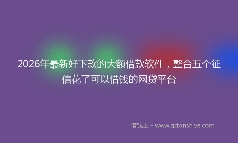2026年最新好下款的大额借款软件，整合五个征信花了可以借钱的网贷平台