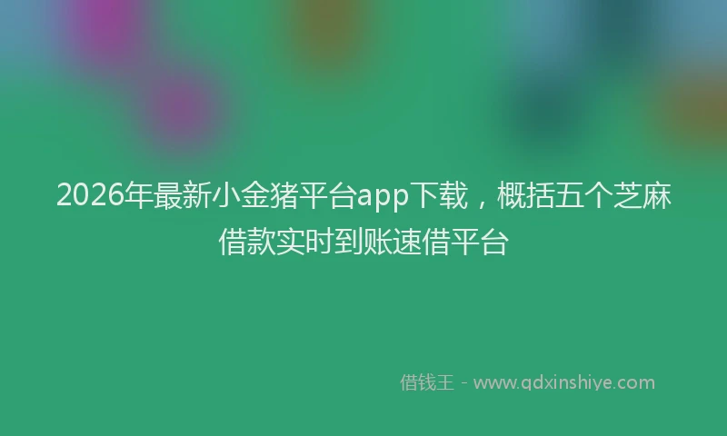 2026年最新小金猪平台app下载，概括五个芝麻借款实时到账速借平台