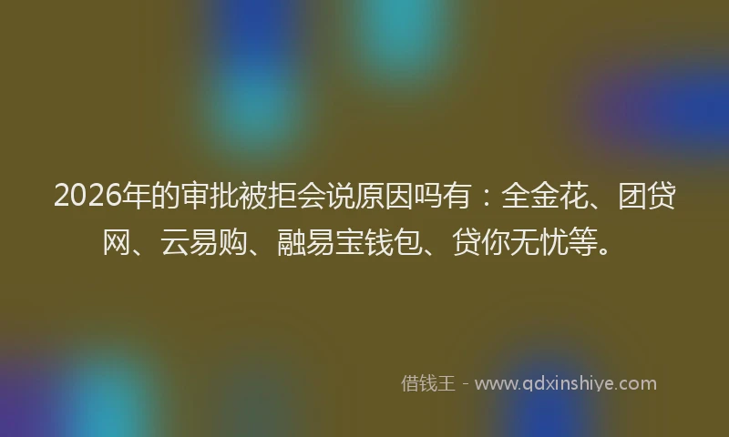 2026年的审批被拒会说原因吗有：全金花、团贷网、云易购、融易宝钱包、贷你无忧等。