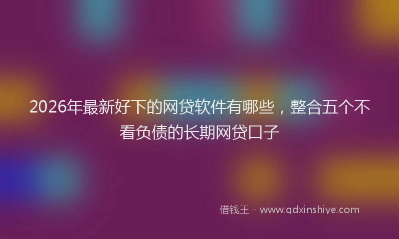 2026年最新好下的网贷软件有哪些，整合五个不看负债的长期网贷口子