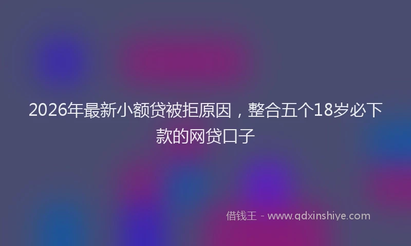 2026年最新小额贷被拒原因，整合五个18岁必下款的网贷口子