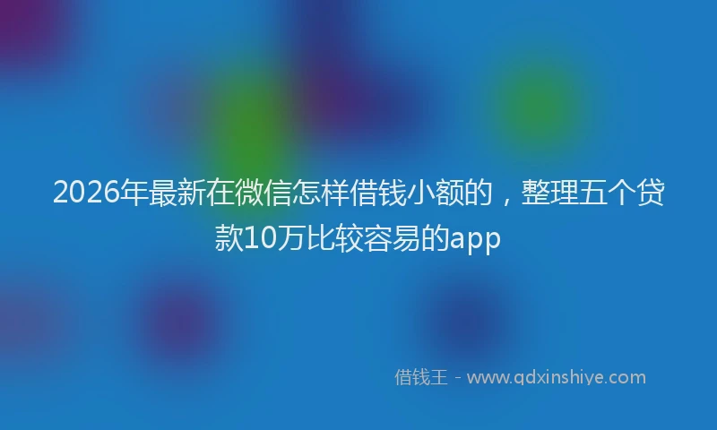 2026年最新在微信怎样借钱小额的,整理五个贷款10万比较容易的app