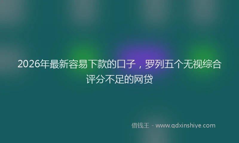 2026年最新容易下款的口子，罗列五个无视综合评分不足的网贷