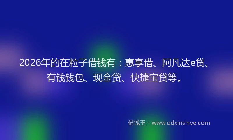 2026年的在粒子借钱有:惠享借、阿凡达e贷、有钱钱包、现金贷、快捷宝贷等。