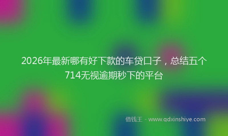 2026年最新哪有好下款的车贷口子，总结五个714无视逾期秒下的平台