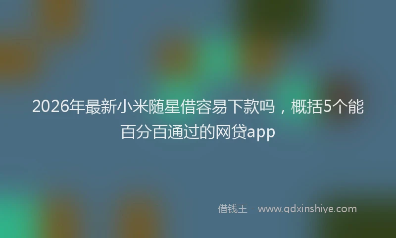 2026年最新小米随星借容易下款吗，概括5个能百分百通过的网贷app
