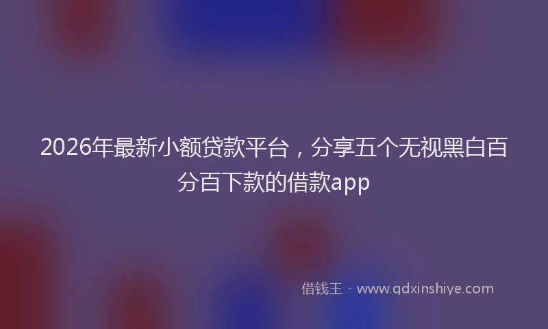 2026年最新小额贷款平台，分享五个无视黑白百分百下款的借款app