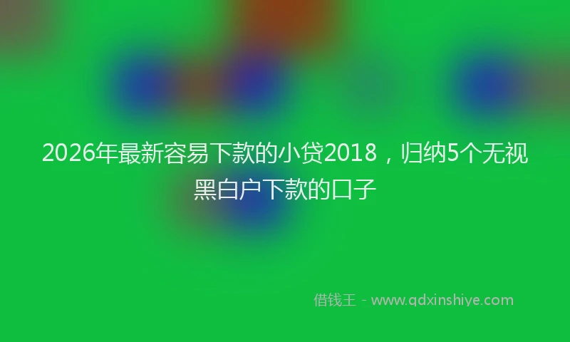 2026年最新容易下款的小贷2018，归纳5个无视黑白户下款的口子