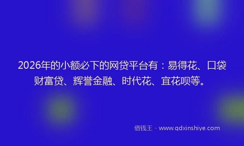 2026年的小额必下的网贷平台有：易得花、口袋财富贷、辉誉金融、时代花、宜花呗等。