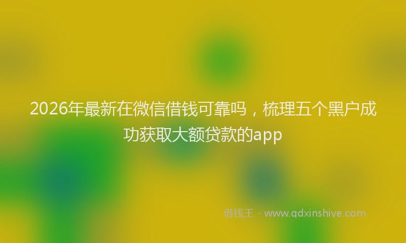 2026年最新在微信借钱可靠吗，梳理五个黑户成功获取大额贷款的app