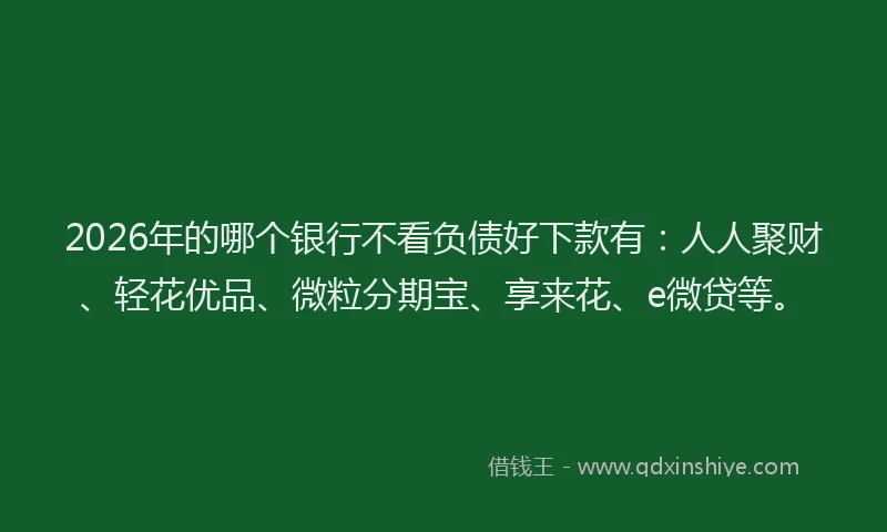 2026年的哪个银行不看负债好下款有：人人聚财、轻花优品、微粒分期宝、享来花、e微贷等。