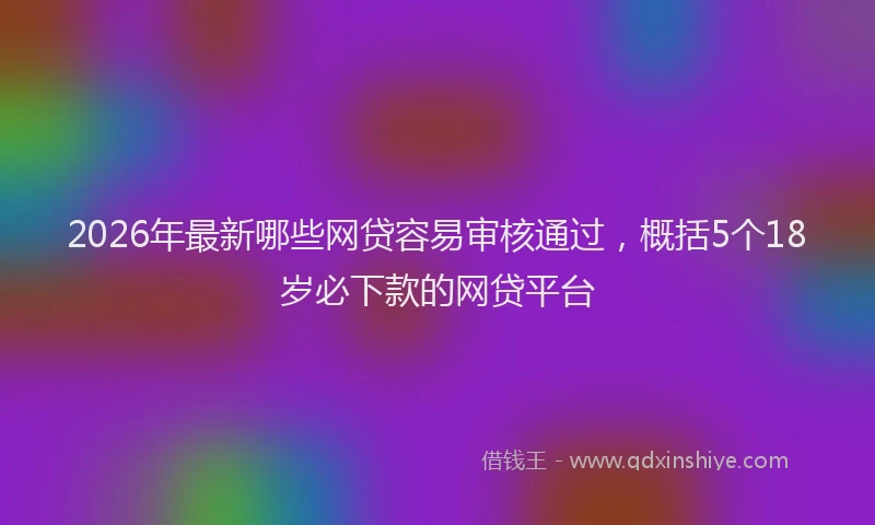 2026年最新哪些网贷容易审核通过，概括5个18岁必下款的网贷平台