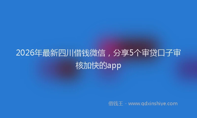 2026年最新四川借钱微信，分享5个审贷口子审核加快的app