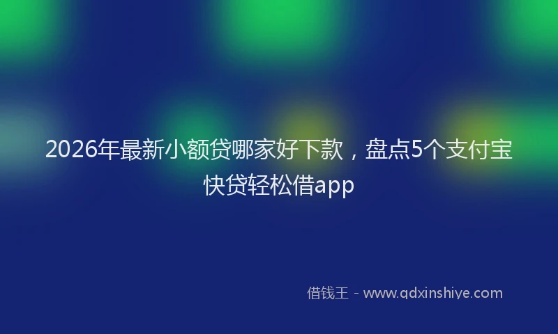 2026年最新小额贷哪家好下款，盘点5个支付宝快贷轻松借app