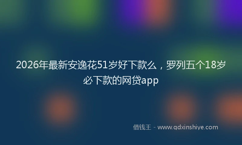 2026年最新安逸花51岁好下款么，罗列五个18岁必下款的网贷app