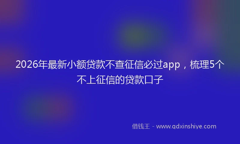 2026年最新小额贷款不查征信必过app，梳理5个不上征信的贷款口子