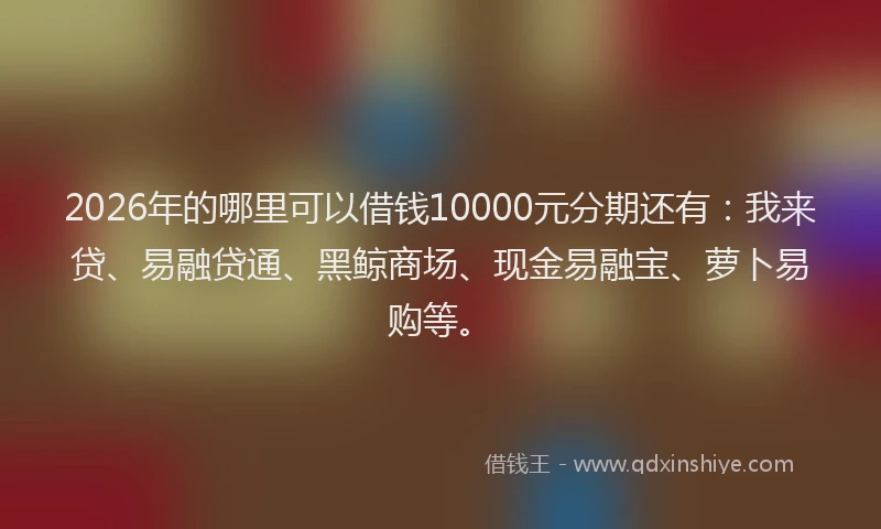 2026年的哪里可以借钱10000元分期还有：我来贷、易融贷通、黑鲸商场、现金易融宝、萝卜易购等。