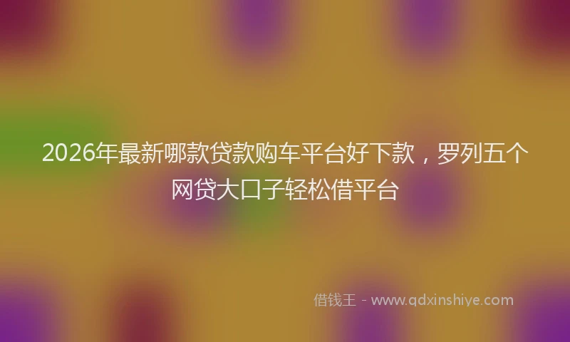 2026年最新哪款贷款购车平台好下款，罗列五个网贷大口子轻松借平台