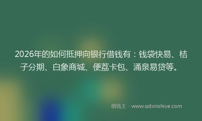 2026年的如何抵押向银行借钱有：钱袋快易、桔子分期、白象商城、便荔卡包、涌泉易贷等。