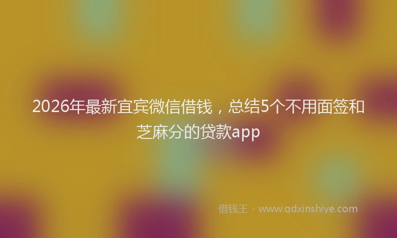 2026年最新宜宾微信借钱，总结5个不用面签和芝麻分的贷款app