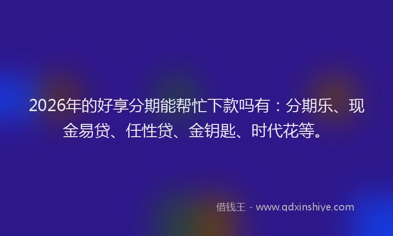 2026年的好享分期能帮忙下款吗有：分期乐、现金易贷、任性贷、金钥匙、时代花等。