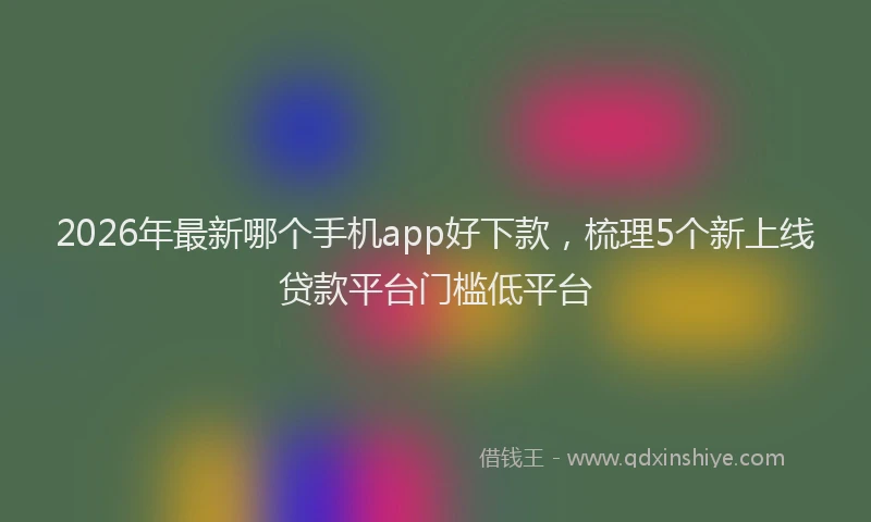 2026年最新哪个手机app好下款，梳理5个新上线贷款平台门槛低平台