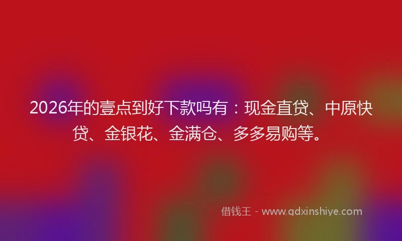 2026年的壹点到好下款吗有：现金直贷、中原快贷、金银花、金满仓、多多易购等。