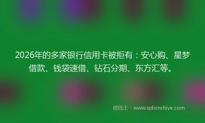 2026年的多家银行信用卡被拒有：安心购、星梦借款、钱袋速借、钻石分期、东方汇等。
